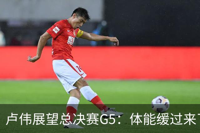 卢伟展望总决赛G5：体能缓过来了，洛夫顿感觉不错，会限制胡金秋